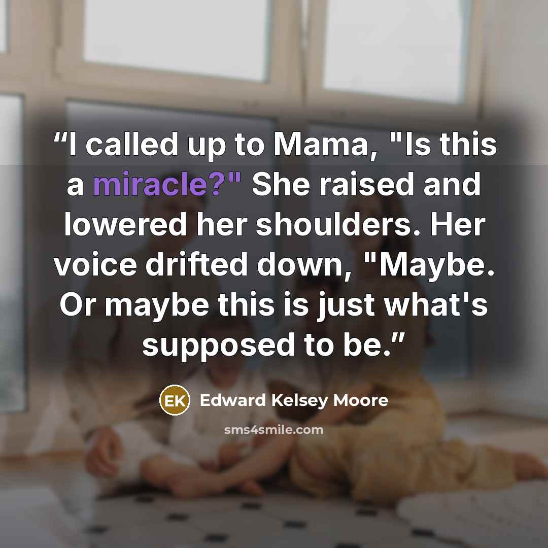 “I called up to Mama, "Is this a miracle?" She raised and lowered her shoulders. Her voice drifted down, "Maybe. Or maybe this is just what's supposed to be.” quote by Edward Kelsey Moore