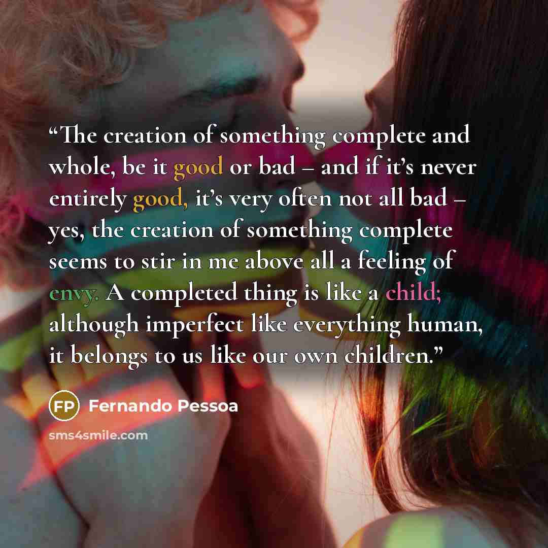 “The creation of something complete and whole, be it good or bad – and if it’s never entirely good, it’s very often not all bad – yes, the creation of something complete seems to stir in me above all a feeling of envy. A completed thing is like a child; although imperfect like everything human, it…” quote by Fernando Pessoa