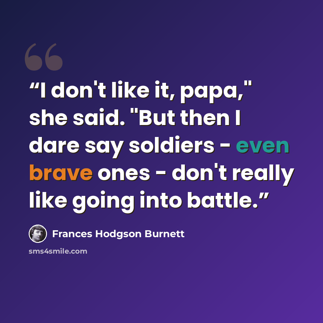 “I don't like it, papa," she said. "But then I dare say soldiers - even brave ones - don't really like going into battle.” quote by Frances Hodgson Burnett