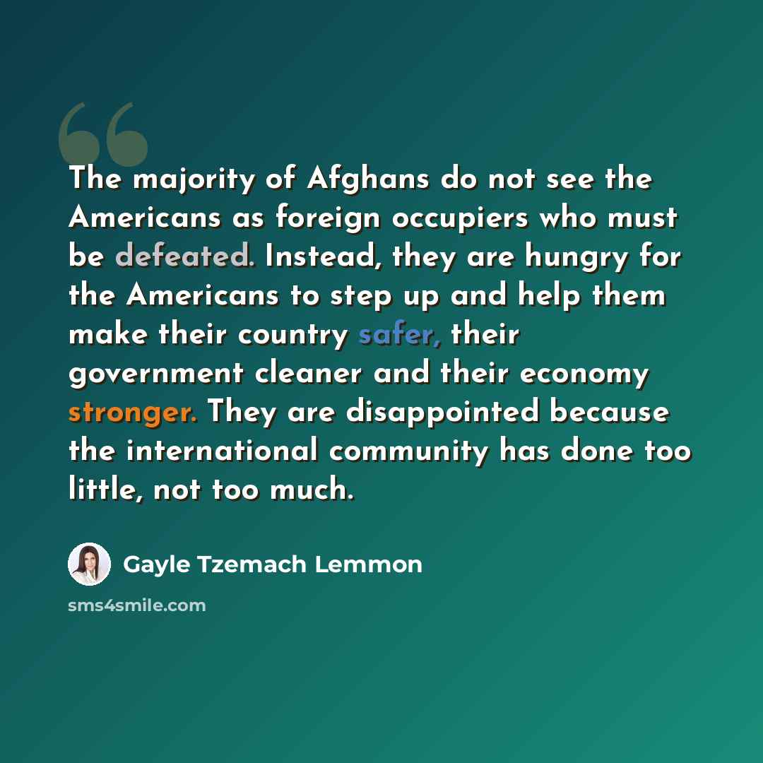 “The majority of Afghans do not see the Americans as foreign occupiers who must be defeated. Instead, they are hungry for the Americans to step up and help them make their country safer, their government cleaner and their economy stronger. They are disappointed because the international community…” quote by Gayle Tzemach Lemmon