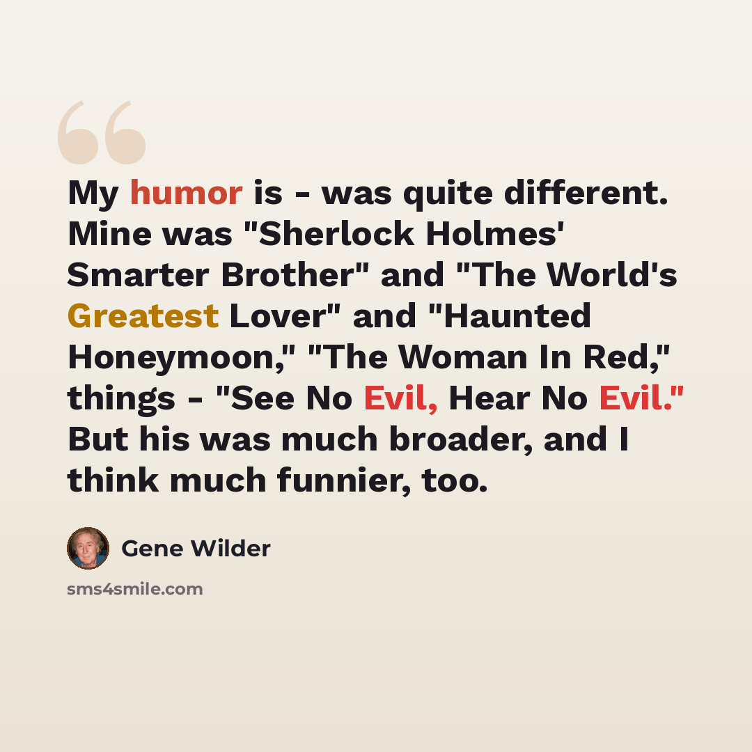 “My humor is - was quite different. Mine was "Sherlock Holmes' Smarter Brother" and "The World's Greatest Lover" and "Haunted Honeymoon," "The Woman In Red," things - "See No Evil, Hear No Evil." But his was much broader, and I think much funnier, too.” quote by Gene Wilder
