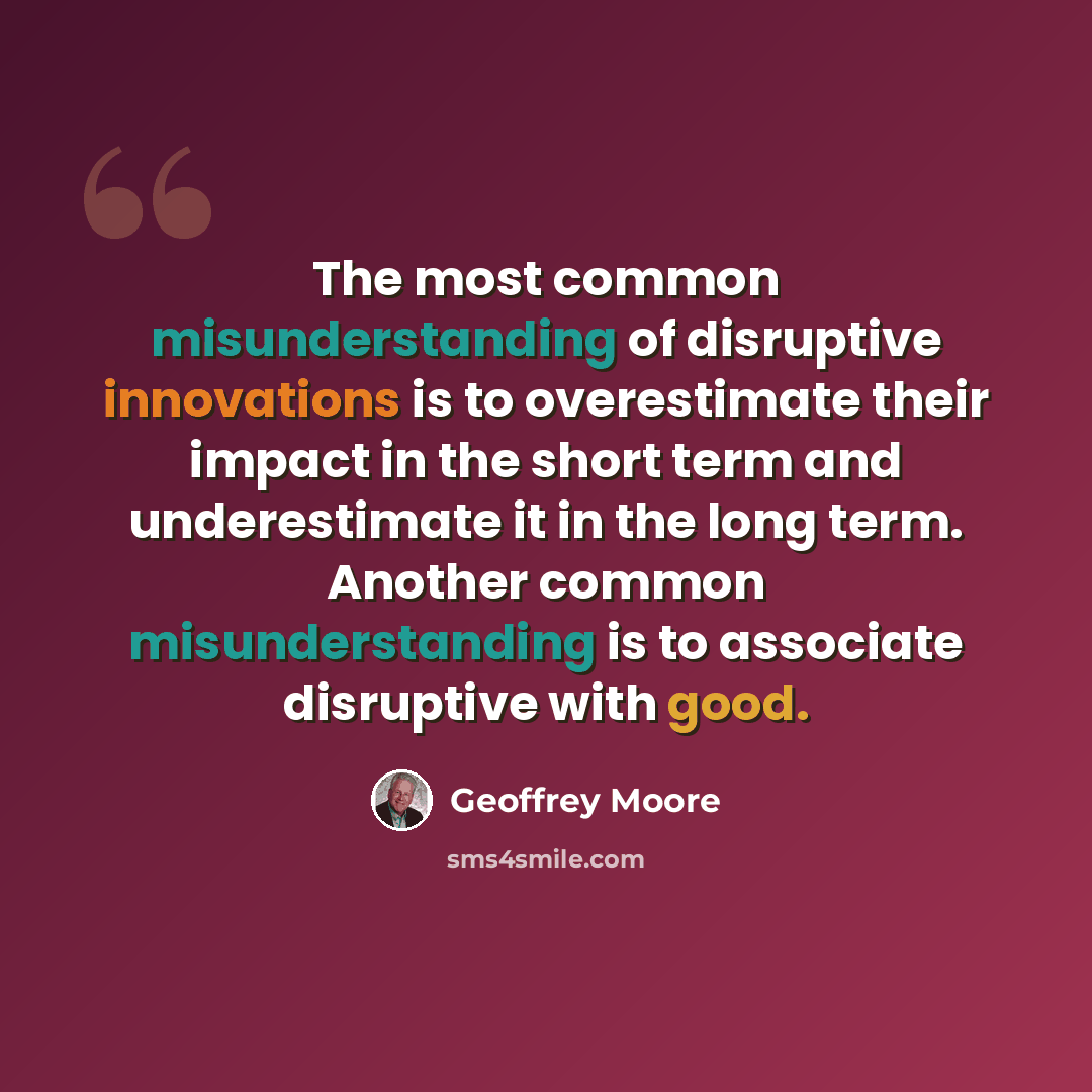 “The most common misunderstanding of disruptive innovations is to overestimate their impact in the short term and underestimate it in the long term. Another common misunderstanding is to associate disruptive with good.” quote by Geoffrey Moore