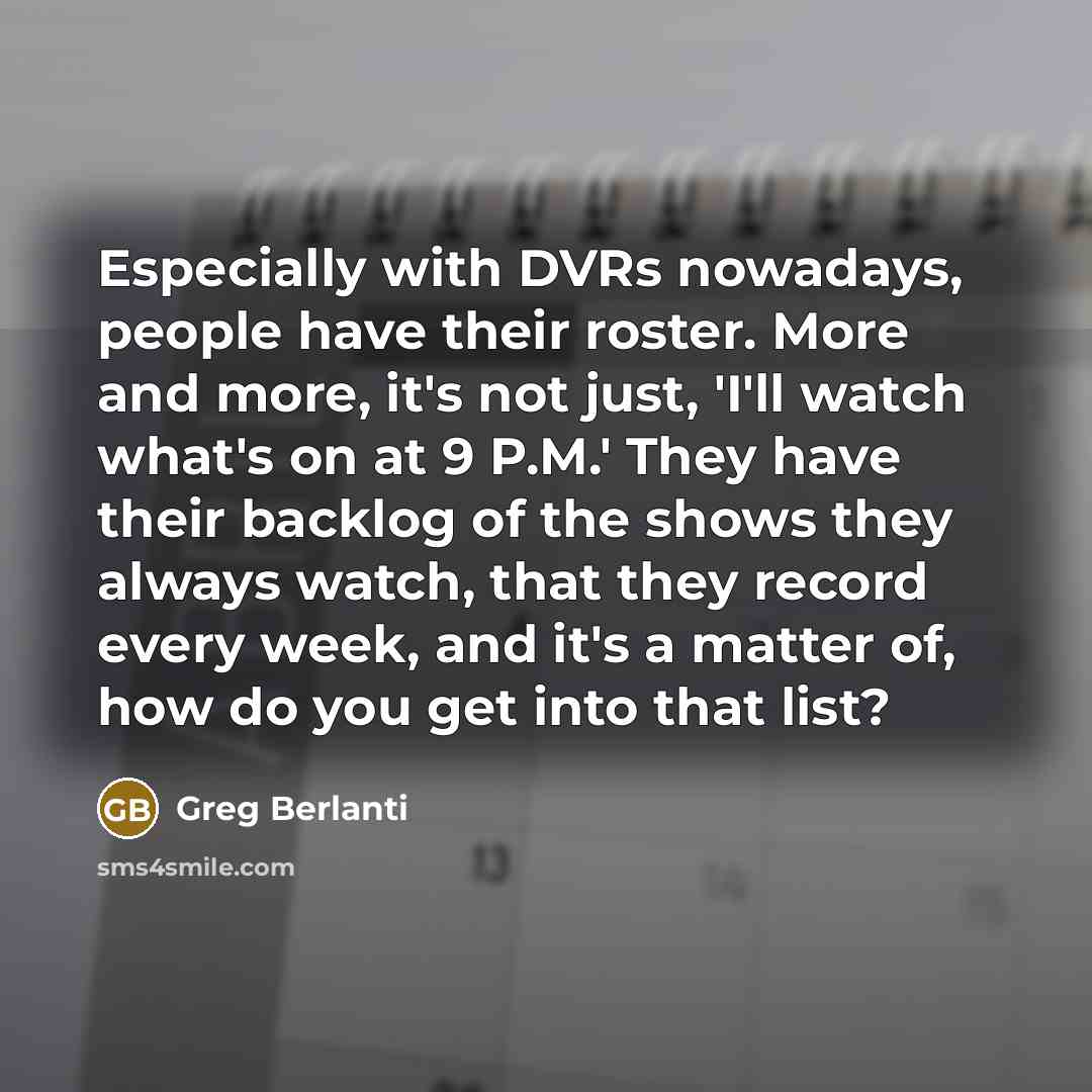 “Especially with DVRs nowadays, people have their roster. More and more, it's not just, 'I'll watch what's on at 9 P.M.' They have their backlog of the shows they always watch, that they record every week, and it's a matter of, how do you get into that list?” quote by Greg Berlanti