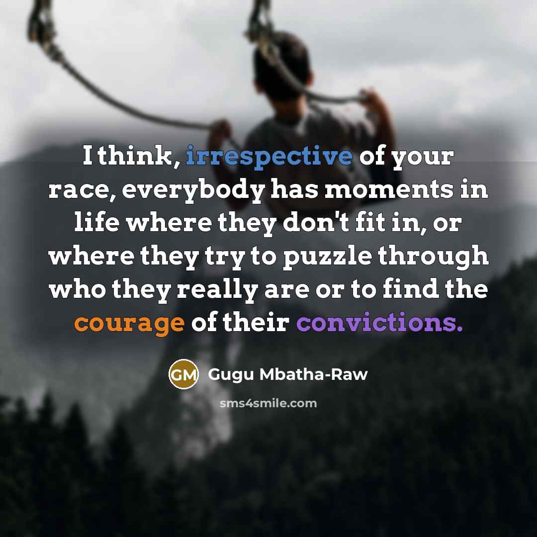 “I think, irrespective of your race, everybody has moments in life where they don't fit in, or where they try to puzzle through who they really are or to find the courage of their convictions.” quote by Gugu Mbatha-Raw