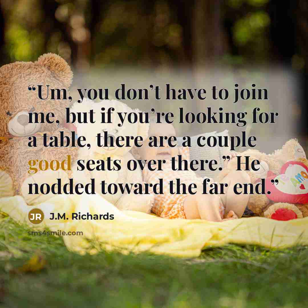 “Um, you don’t have to join me, but if you’re looking for a table, there are a couple good seats over there.” He nodded toward the far end.” quote by J.M. Richards