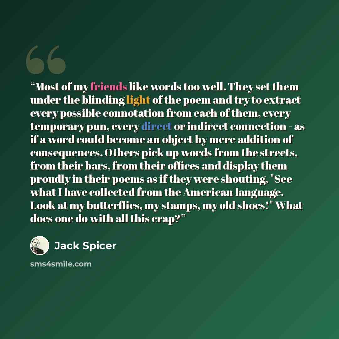 “Most of my friends like words too well. They set them under the blinding light of the poem and try to extract every possible connotation from each of them, every temporary pun, every direct or indirect connection - as if a word could become an object by mere addition of consequences. Others pick…” quote by Jack Spicer