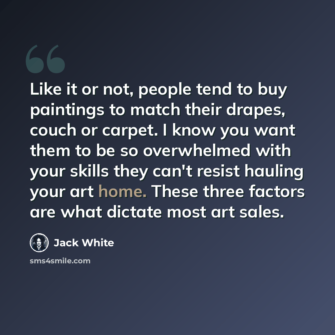 “Like it or not, people tend to buy paintings to match their drapes, couch or carpet. I know you want them to be so overwhelmed with your skills they can't resist hauling your art home. These three factors are what dictate most art sales.” quote by Jack White
