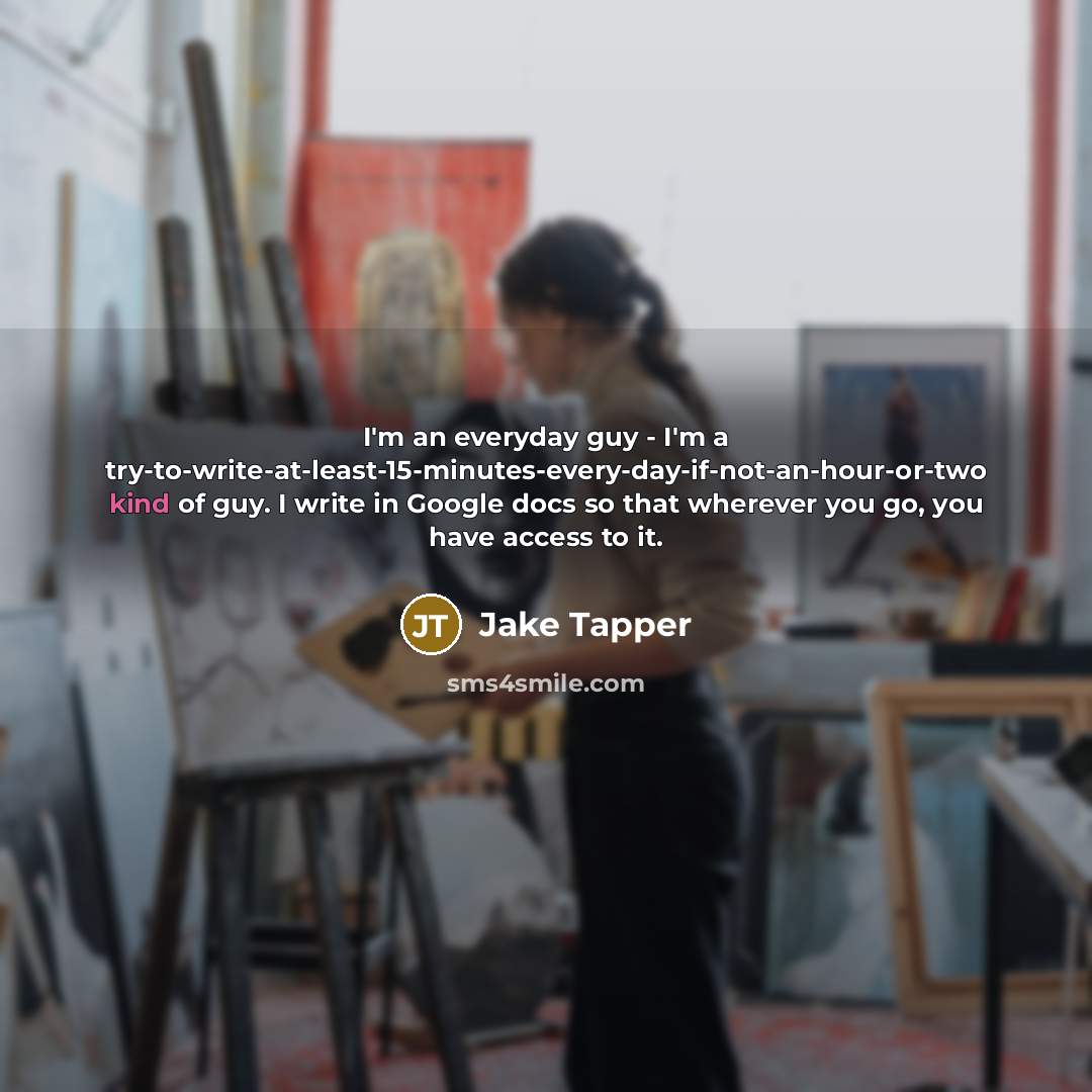 “I'm an everyday guy - I'm a try-to-write-at-least-15-minutes-every-day-if-not-an-hour-or-two kind of guy. I write in Google docs so that wherever you go, you have access to it.” quote by Jake Tapper