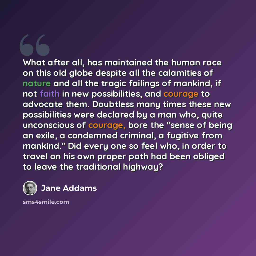 “What after all, has maintained the human race on this old globe despite all the calamities of nature and all the tragic failings of mankind, if not faith in new possibilities, and courage to advocate them. Doubtless many times these new possibilities were declared by a man who, quite unconscious…” quote by Jane Addams