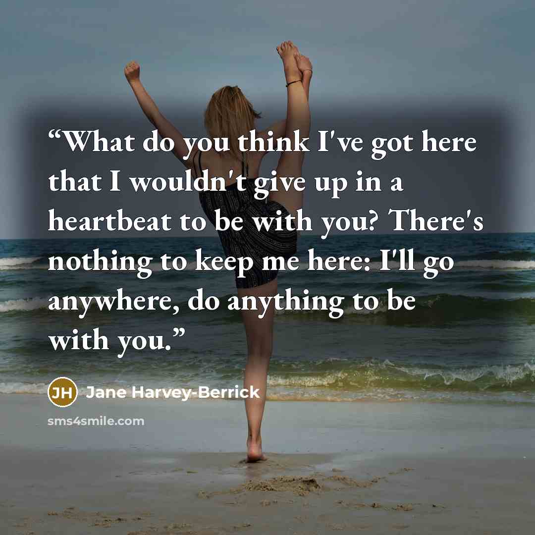 “What do you think I've got here that I wouldn't give up in a heartbeat to be with you? There's nothing to keep me here: I'll go anywhere, do anything to be with you.” quote by Jane Harvey-Berrick