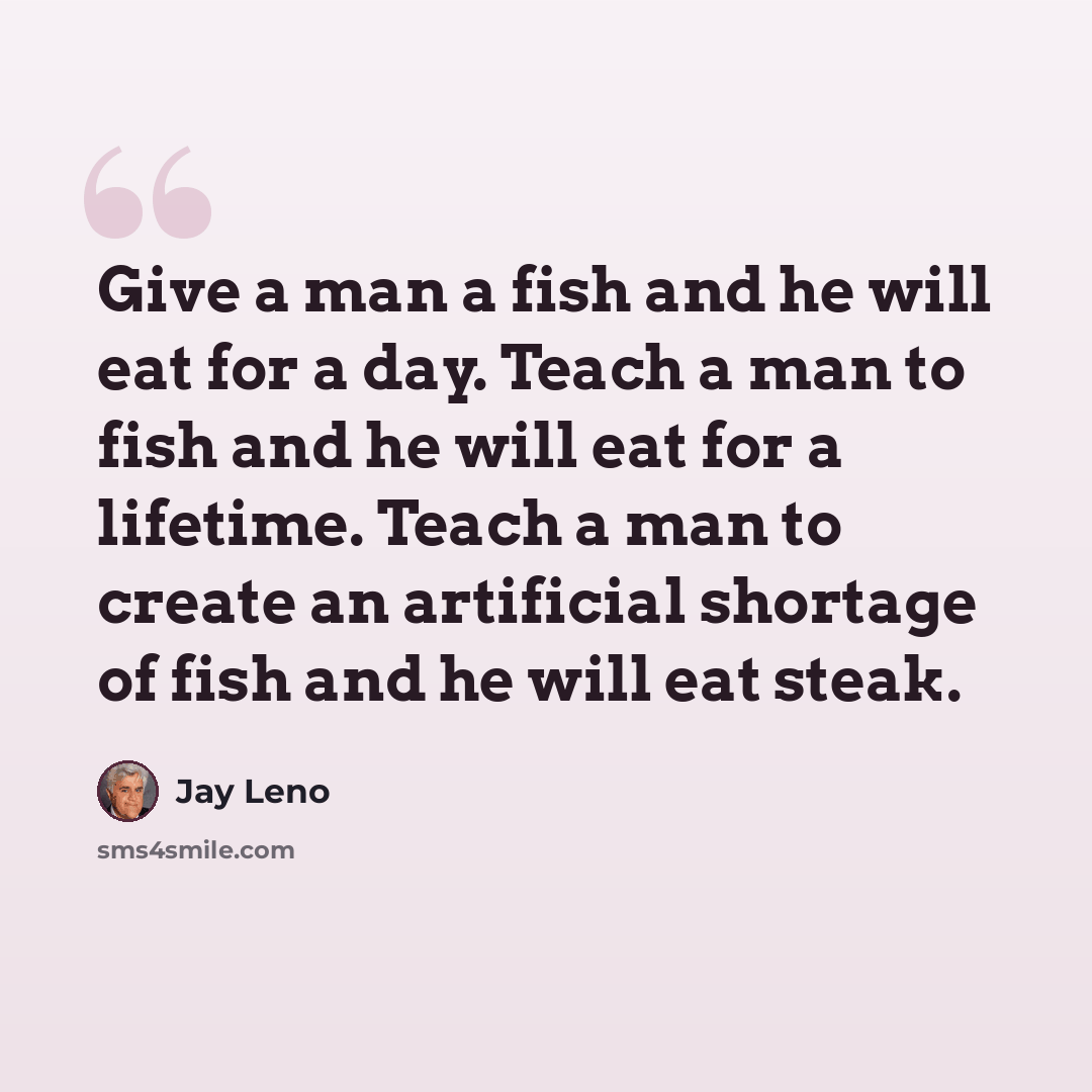 “Give a man a fish and he will eat for a day. Teach a man to fish and he will eat for a lifetime. Teach a man to create an artificial shortage of fish and he will eat steak.” quote by Jay Leno
