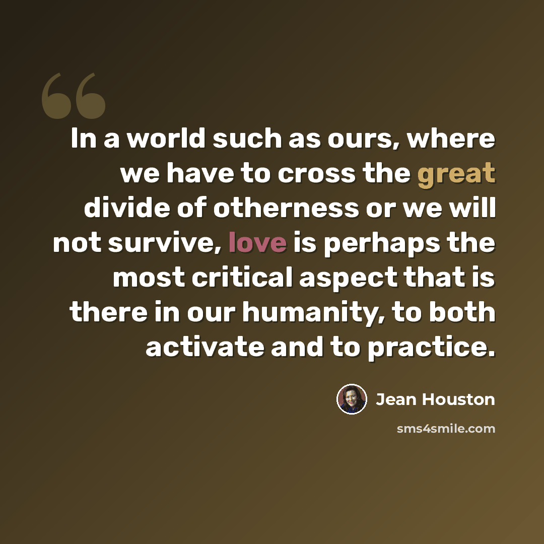 “In a world such as ours, where we have to cross the great divide of otherness or we will not survive, love is perhaps the most critical aspect that is there in our humanity, to both activate and to practice.” quote by Jean Houston