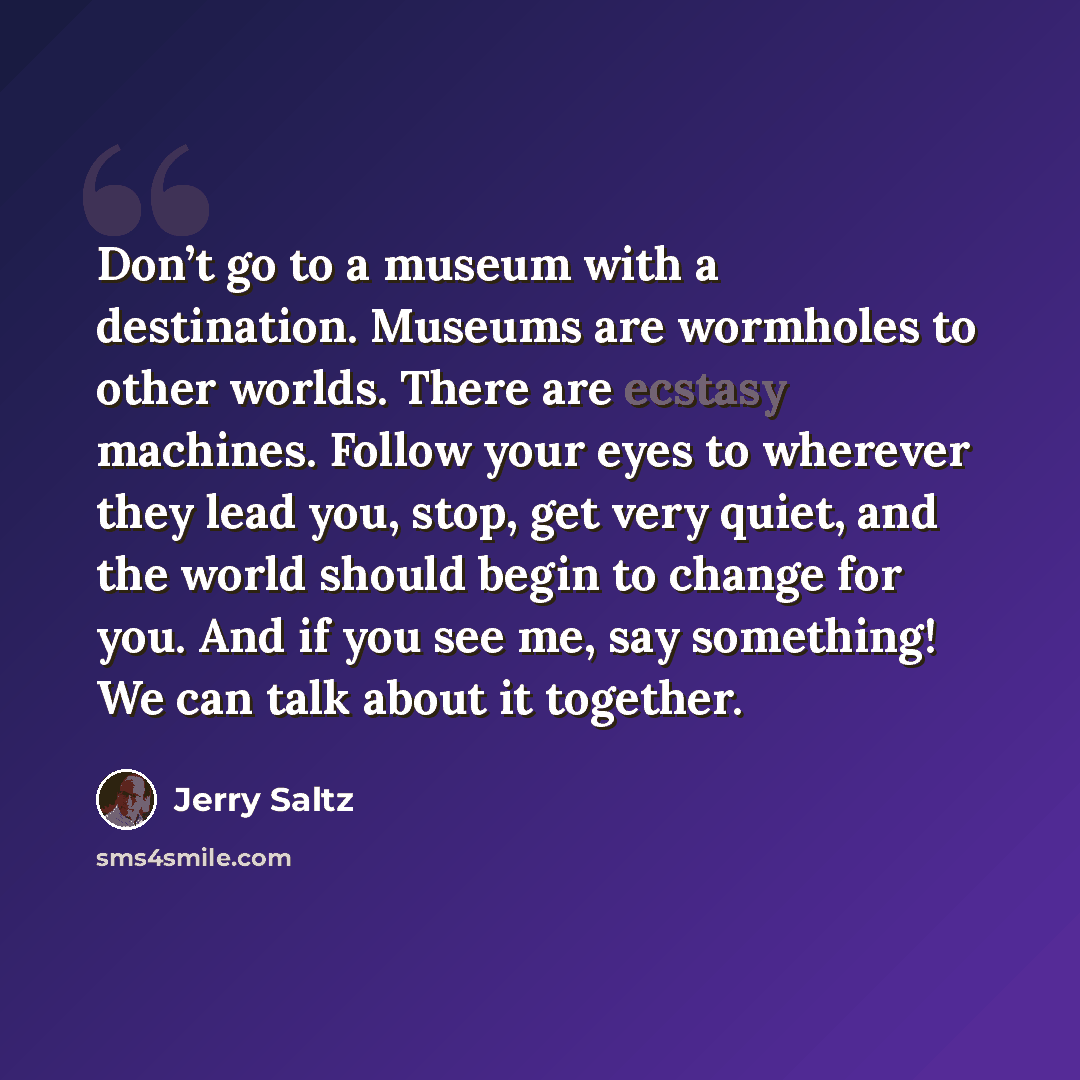 “Don’t go to a museum with a destination. Museums are wormholes to other worlds. There are ecstasy machines. Follow your eyes to wherever they lead you, stop, get very quiet, and the world should begin to change for you. And if you see me, say something! We can talk about it together.” quote by Jerry Saltz
