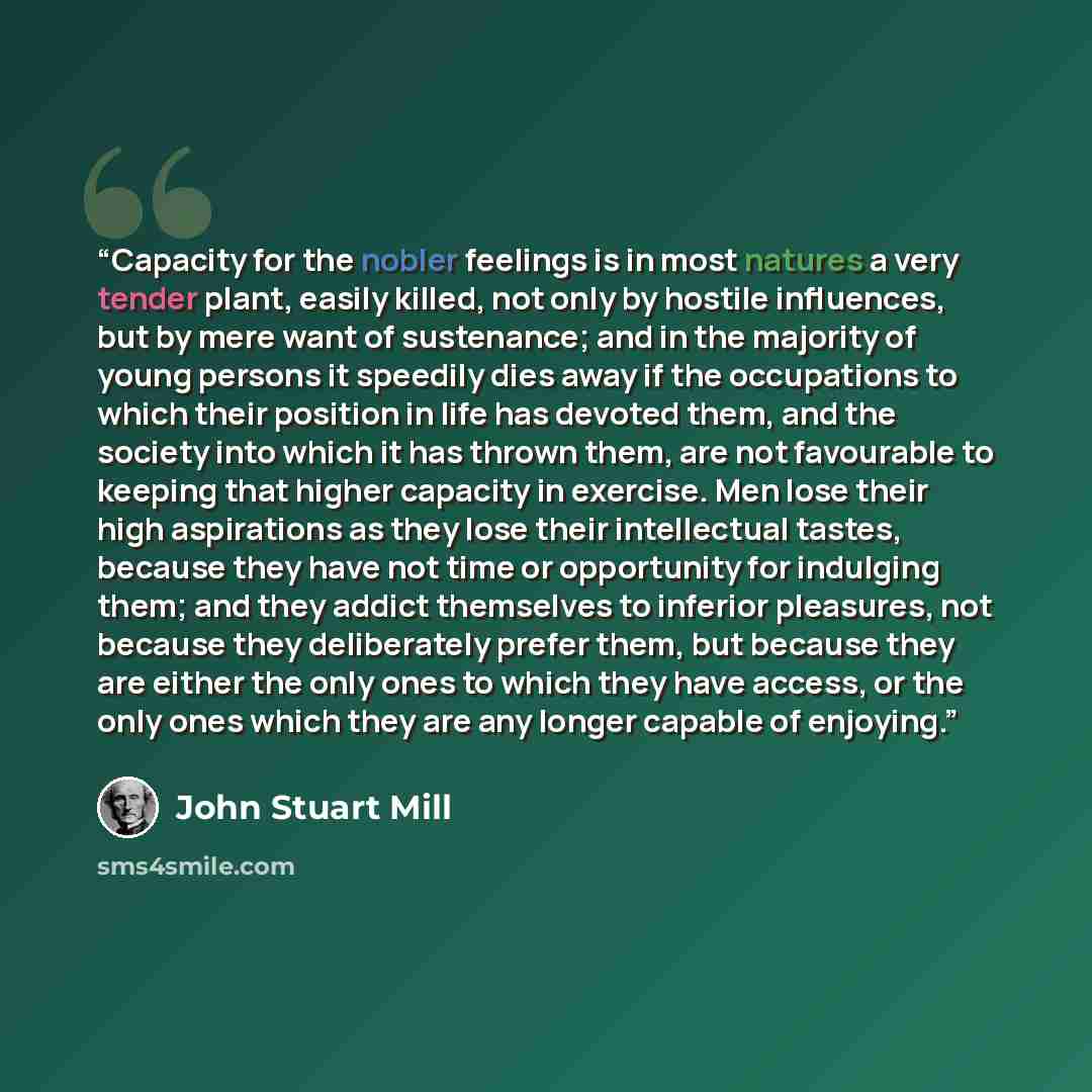 “Capacity for the nobler feelings is in most natures a very tender plant, easily killed, not only by hostile influences, but by mere want of sustenance; and in the majority of young persons it speedily dies away if the occupations to which their position in life has devoted them, and the society…” quote by John Stuart Mill