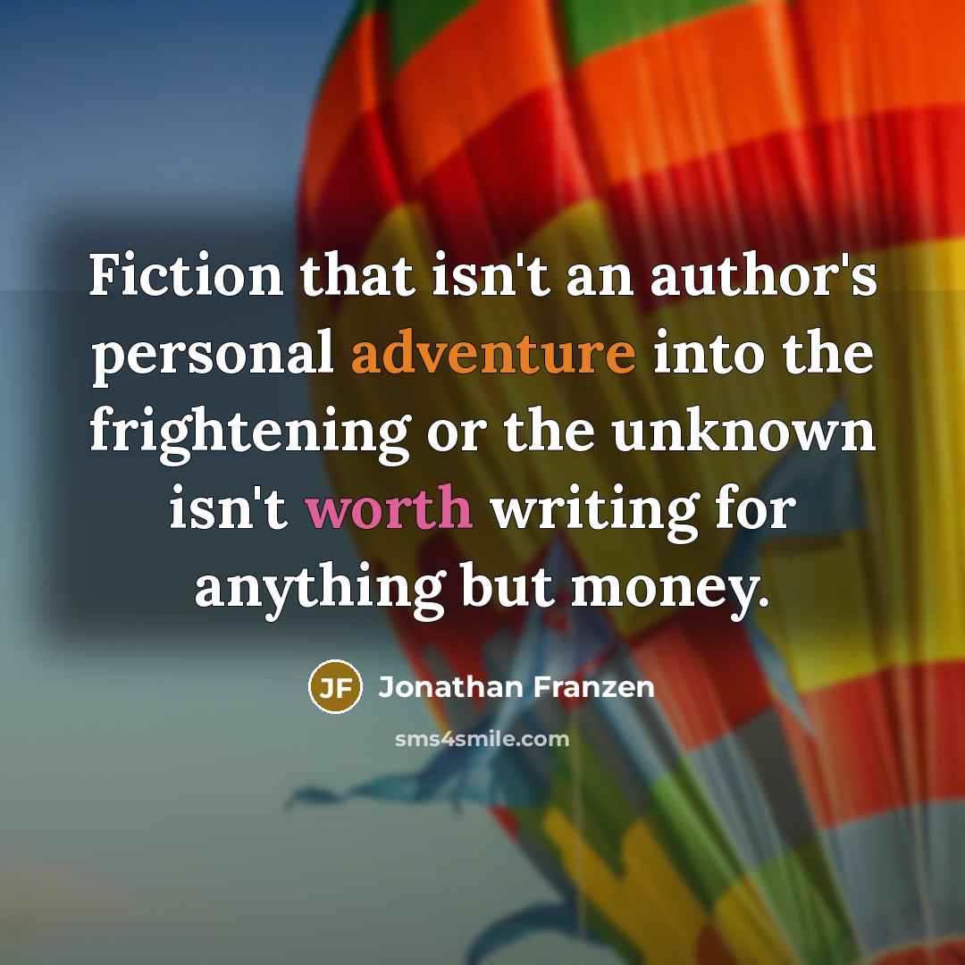 “Fiction that isn't an author's personal adventure into the frightening or the unknown isn't worth writing for anything but money.” quote by Jonathan Franzen