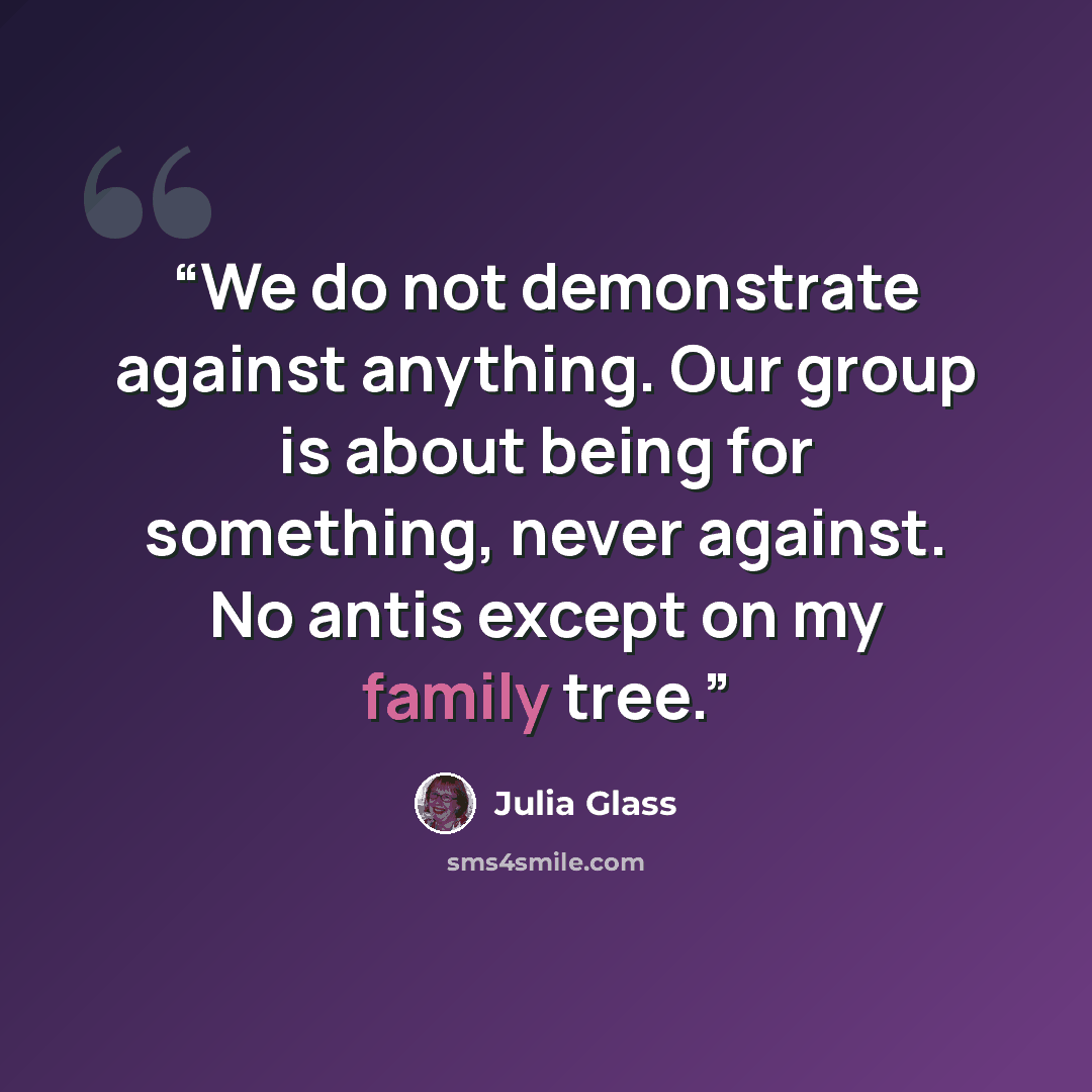 “We do not demonstrate against anything. Our group is about being for something, never against. No antis except on my family tree.” quote by Julia Glass