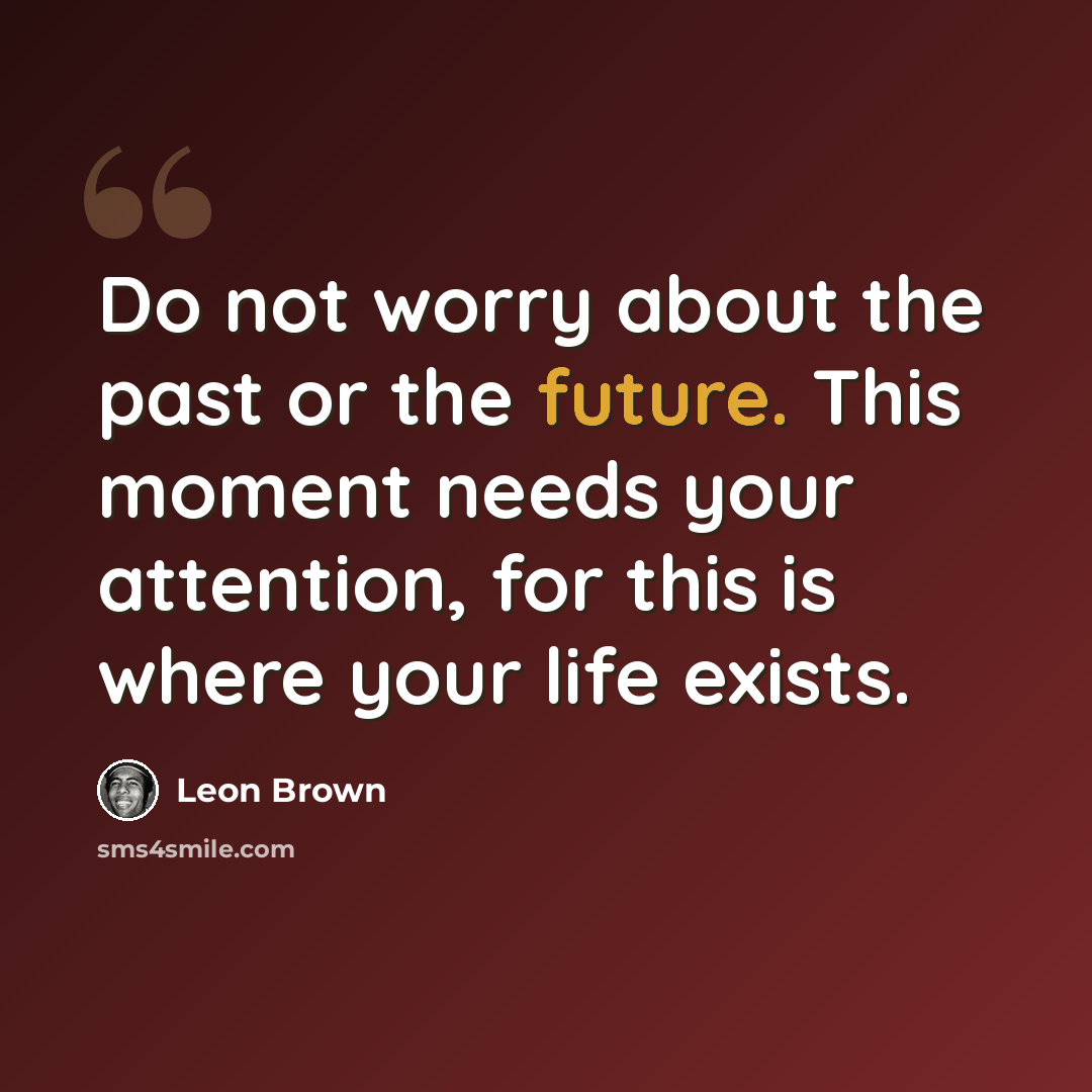 “Do not worry about the past or the future. This moment needs your attention, for this is where your life exists.” quote by Leon Brown
