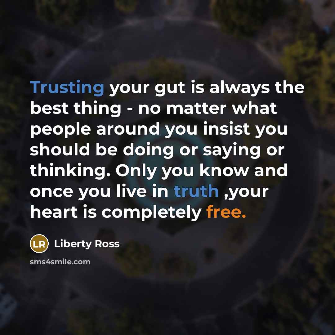 “Trusting your gut is always the best thing - no matter what people around you insist you should be doing or saying or thinking. Only you know and once you live in truth ,your heart is completely free.” quote by Liberty Ross