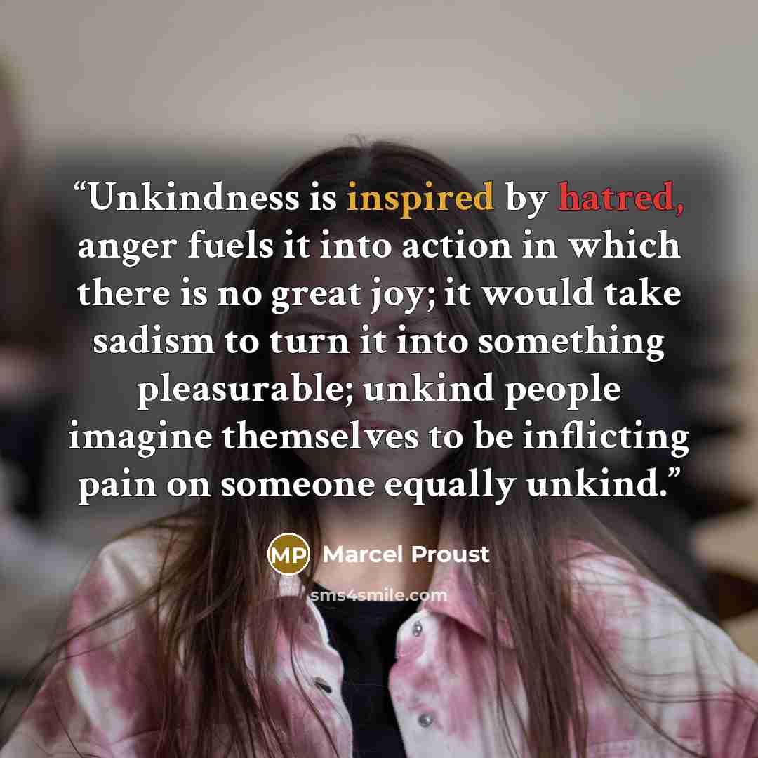 “Unkindness is inspired by hatred, anger fuels it into action in which there is no great joy; it would take sadism to turn it into something pleasurable; unkind people imagine themselves to be inflicting pain on someone equally unkind.” quote by Marcel Proust