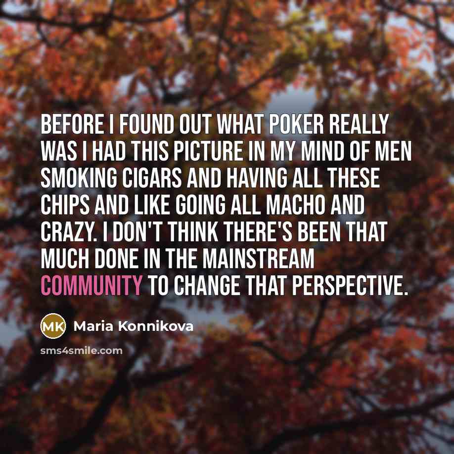 “Before I found out what poker really was I had this picture in my mind of men smoking cigars and having all these chips and like going all macho and crazy. I don't think there's been that much done in the mainstream community to change that perspective.” quote by Maria Konnikova