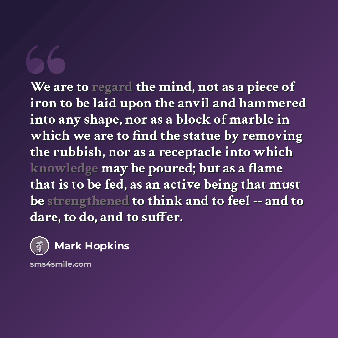 “We are to regard the mind, not as a piece of iron to be laid upon the anvil and hammered into any shape, nor as a block of marble in which we are to find the statue by removing the rubbish, nor as a receptacle into which knowledge may be poured; but as a flame that is to be fed, as an active being…” quote by Mark Hopkins