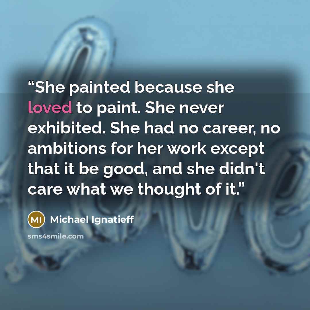 “She painted because she loved to paint. She never exhibited. She had no career, no ambitions for her work except that it be good, and she didn't care what we thought of it.” quote by Michael Ignatieff