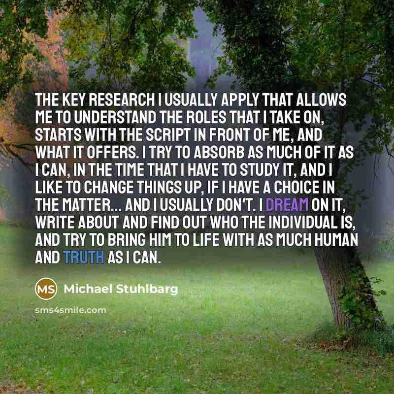“The key research I usually apply that allows me to understand the roles that I take on, starts with the script in front of me, and what it offers. I try to absorb as much of it as I can, in the time that I have to study it, and I like to change things up, if I have a choice in the matter... and I…” quote by Michael Stuhlbarg