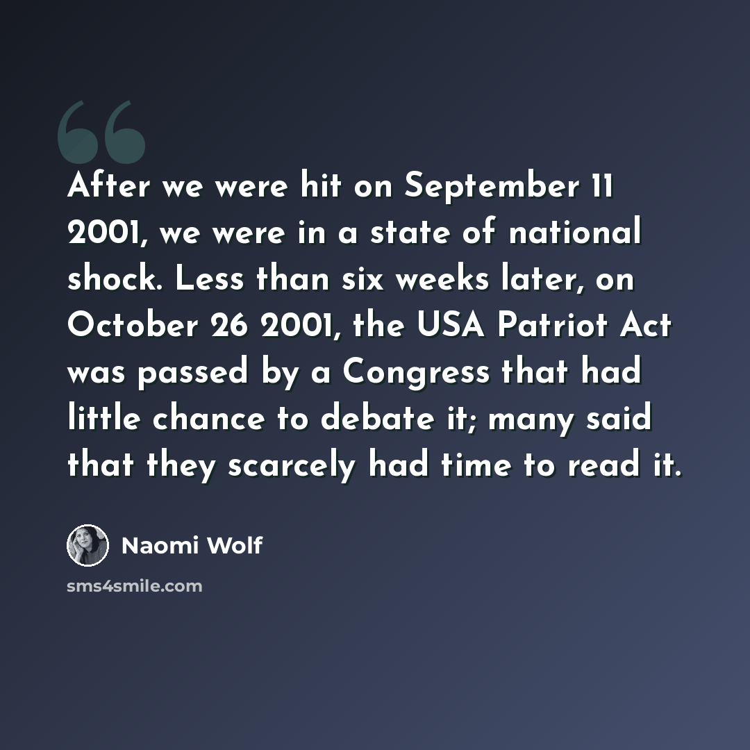 “After we were hit on September 11 2001, we were in a state of national shock. Less than six weeks later, on October 26 2001, the USA Patriot Act was passed by a Congress that had little chance to debate it; many said that they scarcely had time to read it.” quote by Naomi Wolf