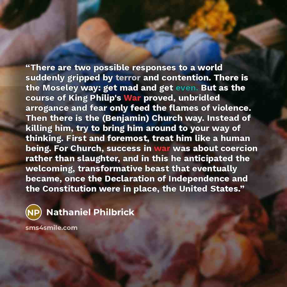 “There are two possible responses to a world suddenly gripped by terror and contention. There is the Moseley way: get mad and get even. But as the course of King Philip's War proved, unbridled arrogance and fear only feed the flames of violence. Then there is the (Benjamin) Church way. Instead of…” quote by Nathaniel Philbrick