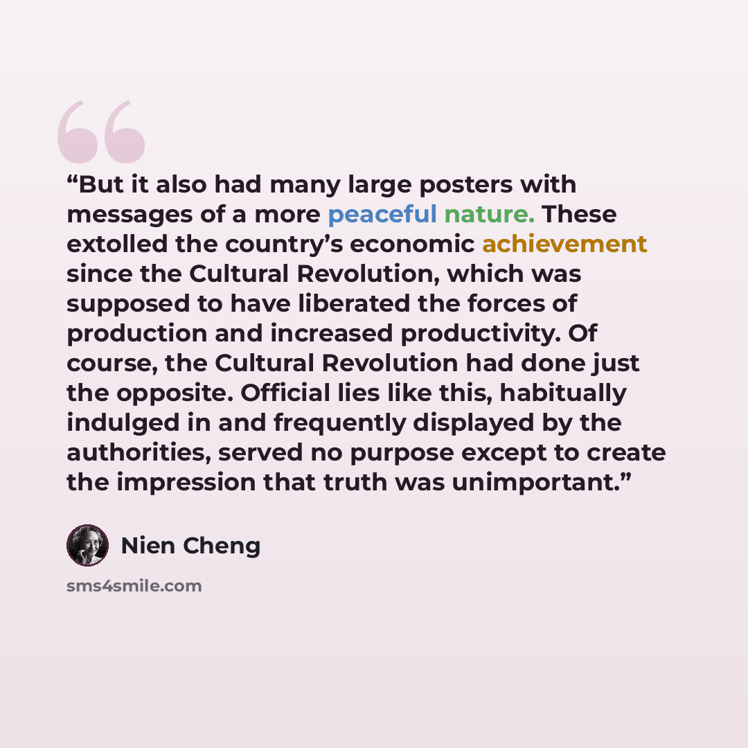 “But it also had many large posters with messages of a more peaceful nature. These extolled the country’s economic achievement since the Cultural Revolution, which was supposed to have liberated the forces of production and increased productivity. Of course, the Cultural Revolution had done just…” quote by Nien Cheng