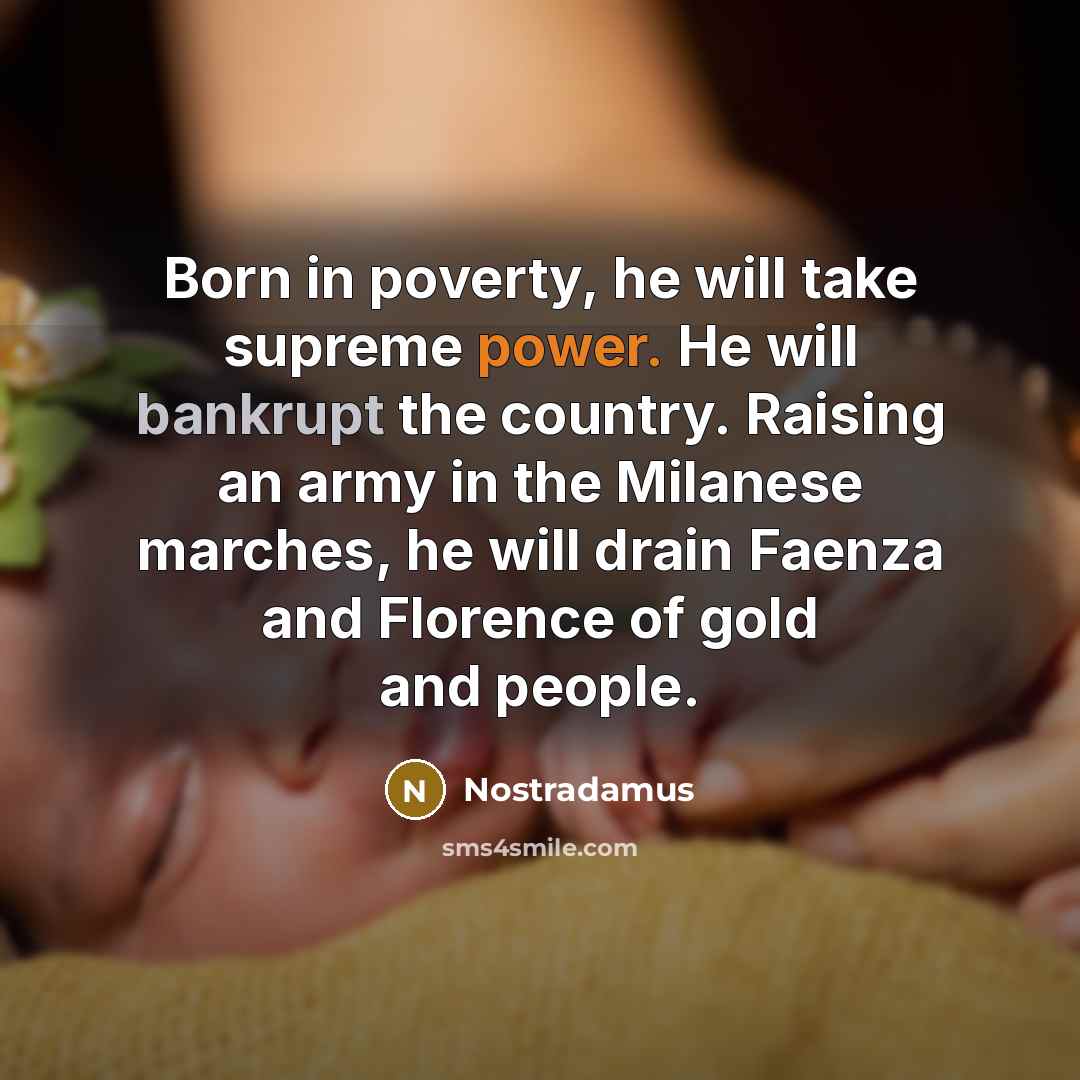 “Born in poverty, he will take supreme power. He will bankrupt the country. Raising an army in the Milanese marches, he will drain Faenza and Florence of gold and people.” quote by Nostradamus
