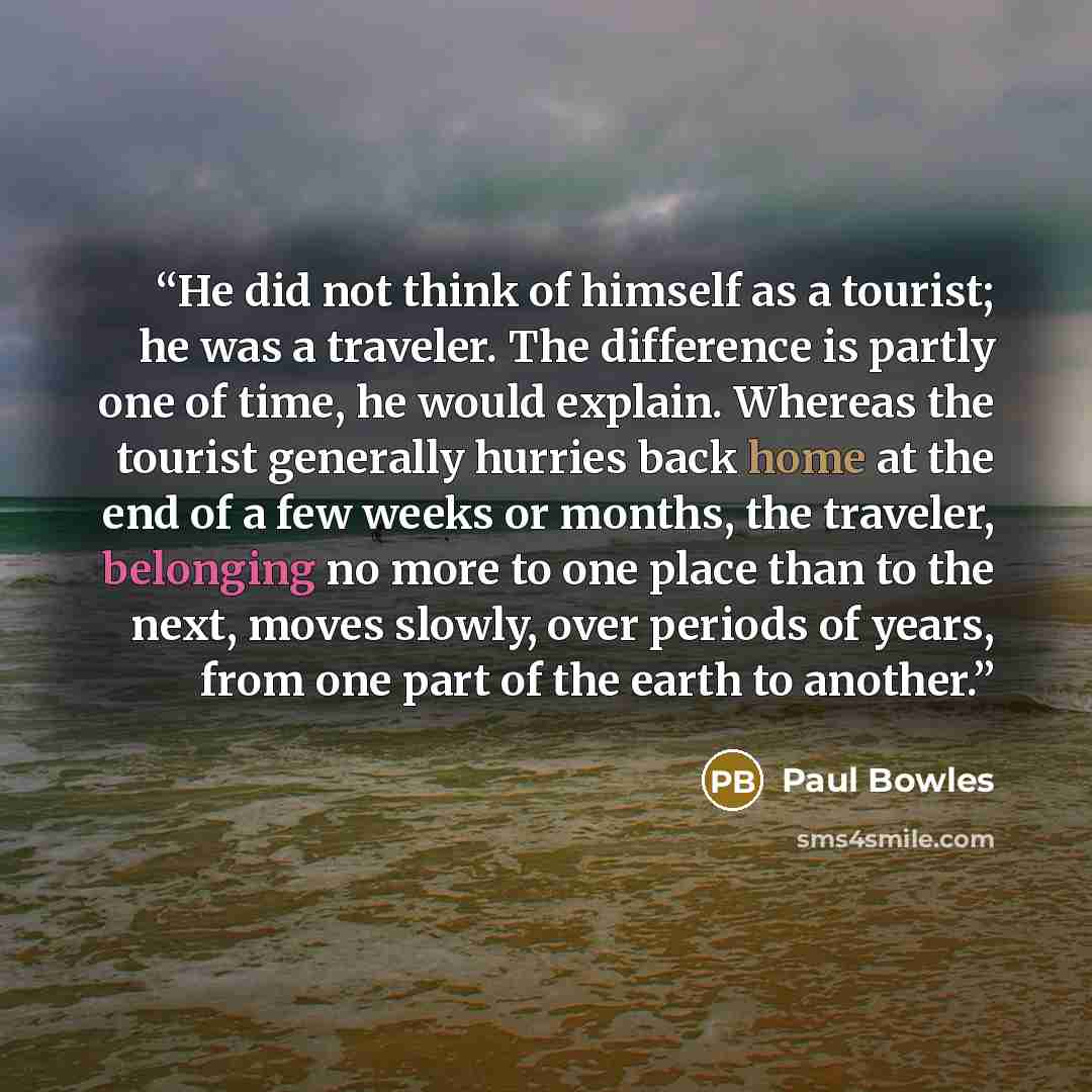 “He did not think of himself as a tourist; he was a traveler. The difference is partly one of time, he would explain. Whereas the tourist generally hurries back home at the end of a few weeks or months, the traveler, belonging no more to one place than to the next, moves slowly, over periods of…” quote by Paul Bowles