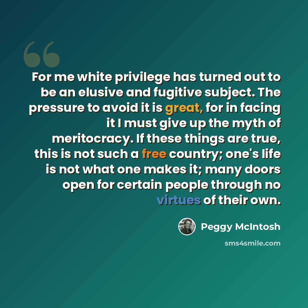 “For me white privilege has turned out to be an elusive and fugitive subject. The pressure to avoid it is great, for in facing it I must give up the myth of meritocracy. If these things are true, this is not such a free country; one's life is not what one makes it; many doors open for certain…” quote by Peggy McIntosh