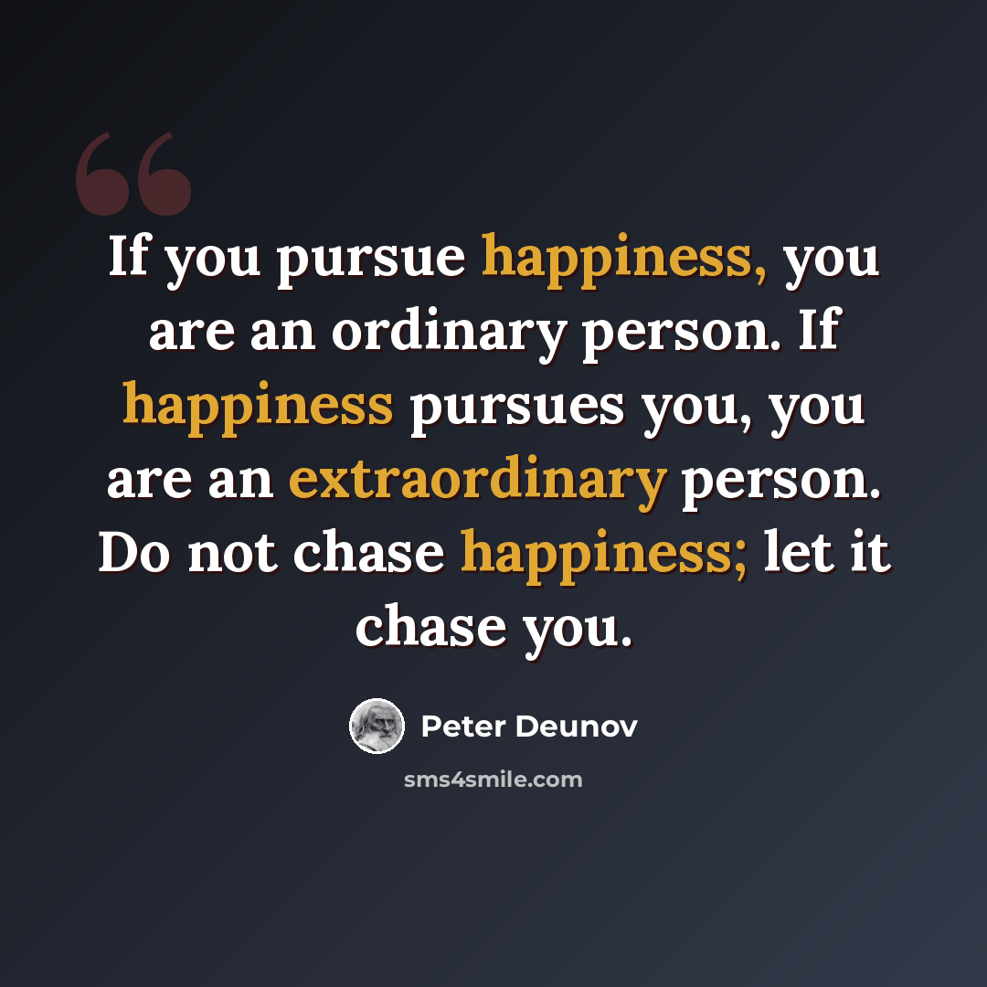 “If you pursue happiness, you are an ordinary person. If happiness pursues you, you are an extraordinary person. Do not chase happiness; let it chase you.” quote by Peter Deunov