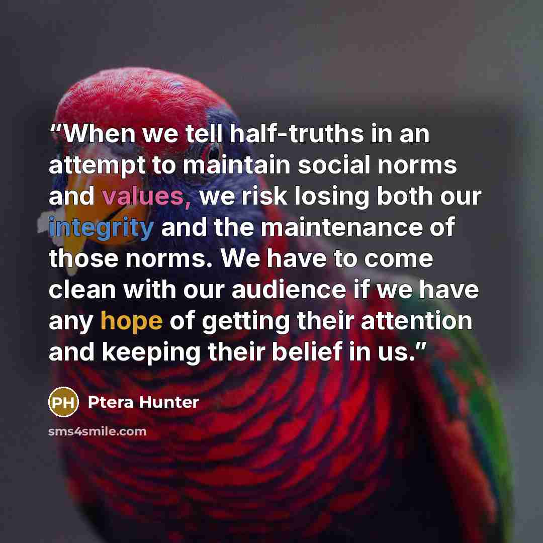 “When we tell half-truths in an attempt to maintain social norms and values, we risk losing both our integrity and the maintenance of those norms. We have to come clean with our audience if we have any hope of getting their attention and keeping their belief in us.” quote by Ptera Hunter