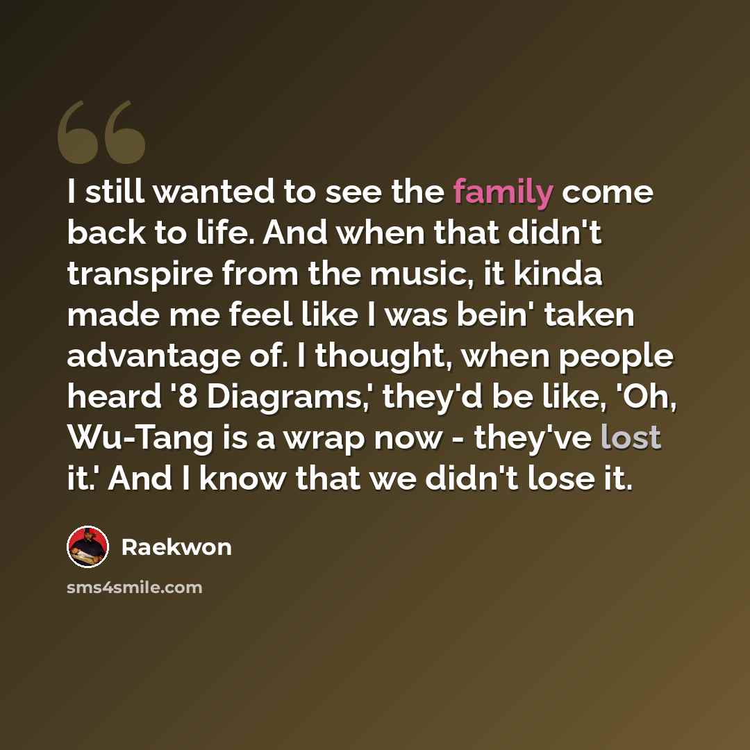 “I still wanted to see the family come back to life. And when that didn't transpire from the music, it kinda made me feel like I was bein' taken advantage of. I thought, when people heard '8 Diagrams,' they'd be like, 'Oh, Wu-Tang is a wrap now - they've lost it.' And I know that we didn't lose it.” quote by Raekwon