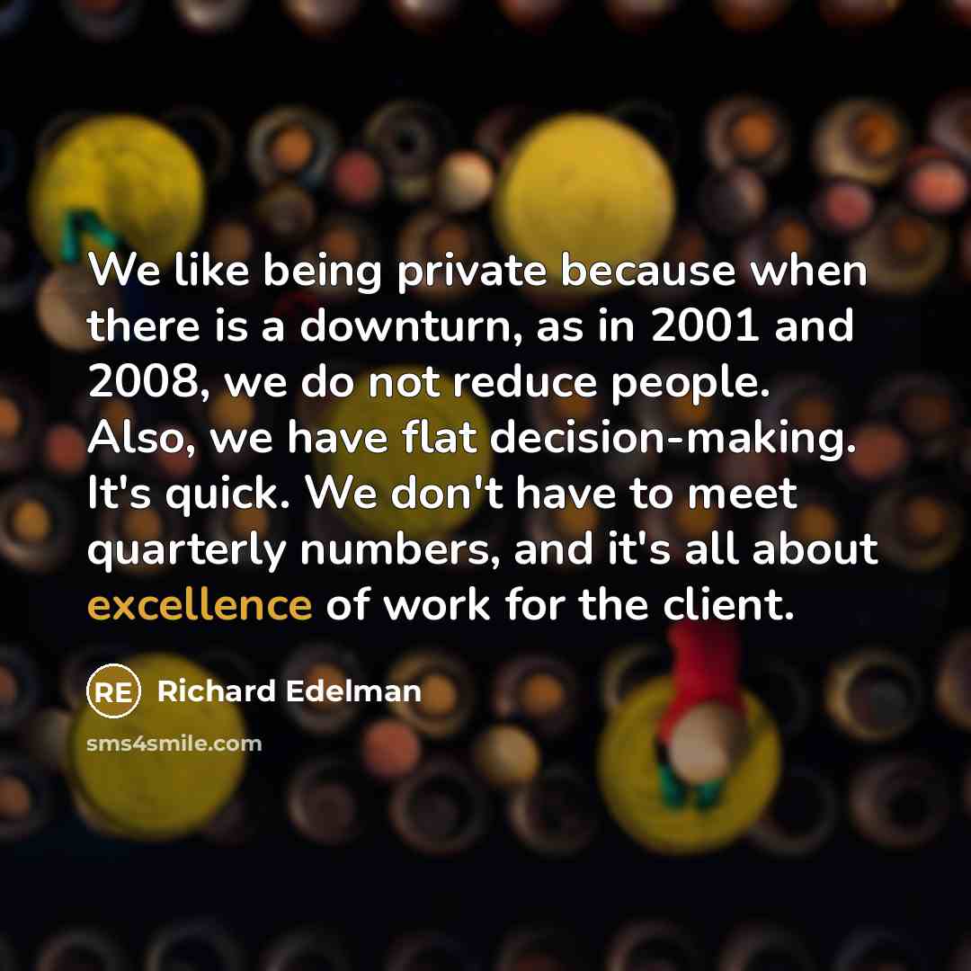“We like being private because when there is a downturn, as in 2001 and 2008, we do not reduce people. Also, we have flat decision-making. It's quick. We don't have to meet quarterly numbers, and it's all about excellence of work for the client.” quote by Richard Edelman