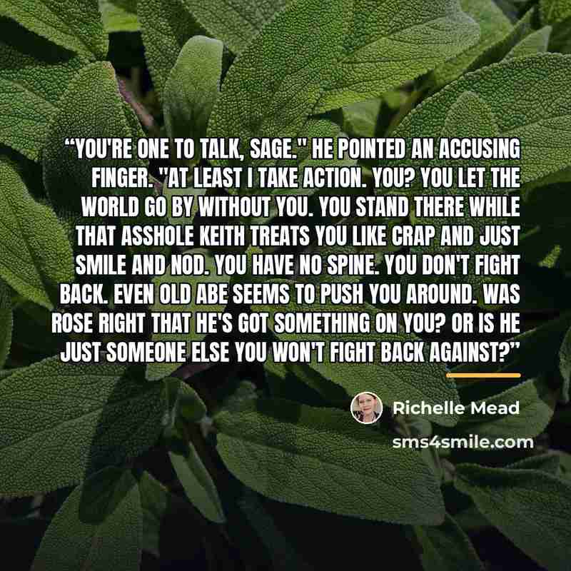 “You're one to talk, Sage." He pointed an accusing finger. "At least I take action. You? You let the world go by without you. You stand there while that asshole Keith treats you like crap and just smile and nod. You have no spine. You don't fight back. Even old Abe seems to push you around. Was…” quote by Richelle Mead