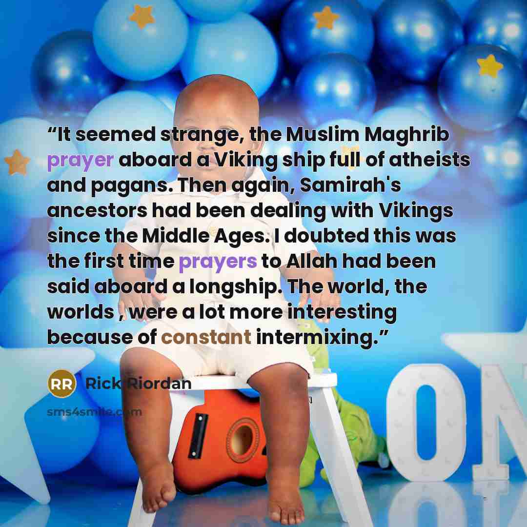 “It seemed strange, the Muslim Maghrib prayer aboard a Viking ship full of atheists and pagans. Then again, Samirah's ancestors had been dealing with Vikings since the Middle Ages. I doubted this was the first time prayers to Allah had been said aboard a longship. The world, the worlds , were a lot…” quote by Rick Riordan