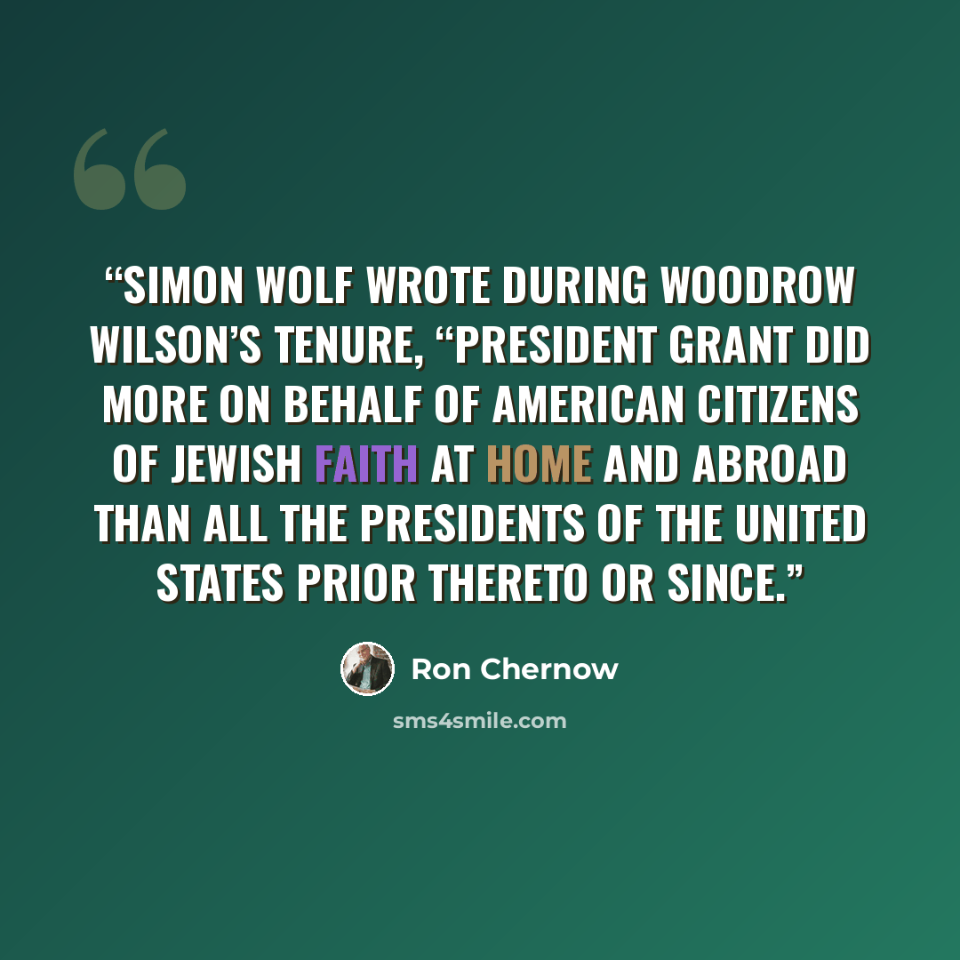 “Simon Wolf wrote during Woodrow Wilson’s tenure, “President Grant did more on behalf of American citizens of Jewish faith at home and abroad than all the Presidents of the United States prior thereto or since.” quote by Ron Chernow