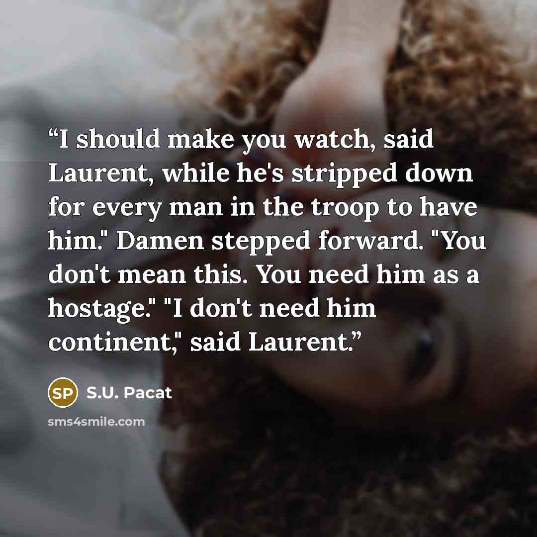 “I should make you watch, said Laurent, while he's stripped down for every man in the troop to have him." Damen stepped forward. "You don't mean this. You need him as a hostage." "I don't need him continent," said Laurent.” quote by S.U. Pacat