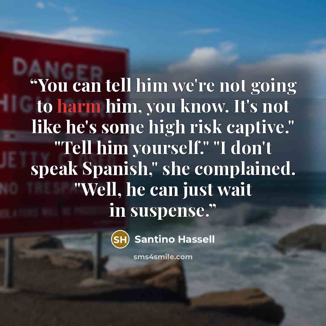 “You can tell him we're not going to harm him, you know. It's not like he's some high risk captive." "Tell him yourself." "I don't speak Spanish," she complained. "Well, he can just wait in suspense.” quote by Santino Hassell