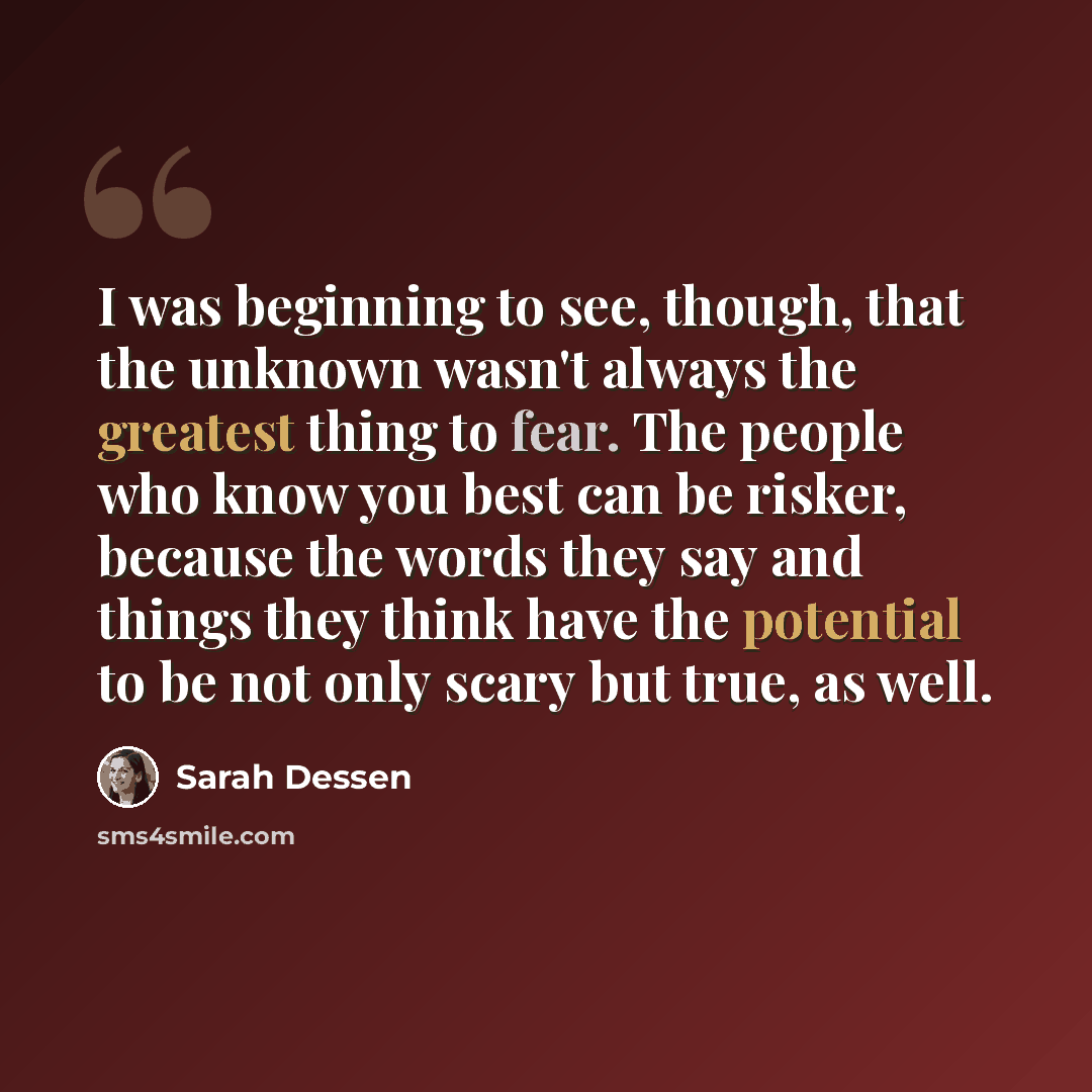 “I was beginning to see, though, that the unknown wasn't always the greatest thing to fear. The people who know you best can be risker, because the words they say and things they think have the potential to be not only scary but true, as well.” quote by Sarah Dessen