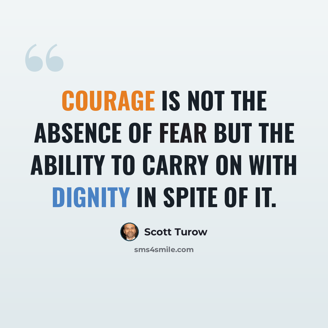 “Courage is not the absence of fear but the ability to carry on with dignity in spite of it.” quote by Scott Turow