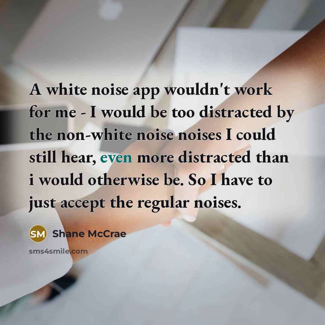 “A white noise app wouldn't work for me - I would be too distracted by the non-white noise noises I could still hear, even more distracted than i would otherwise be. So I have to just accept the regular noises.” quote by Shane McCrae