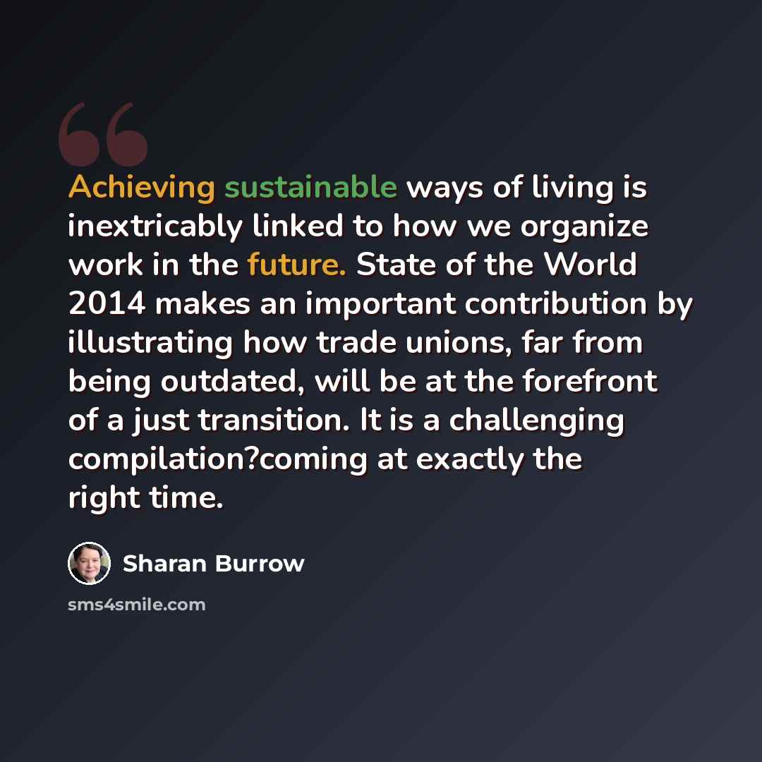 “Achieving sustainable ways of living is inextricably linked to how we organize work in the future. State of the World 2014 makes an important contribution by illustrating how trade unions, far from being outdated, will be at the forefront of a just transition. It is a challenging…” quote by Sharan Burrow