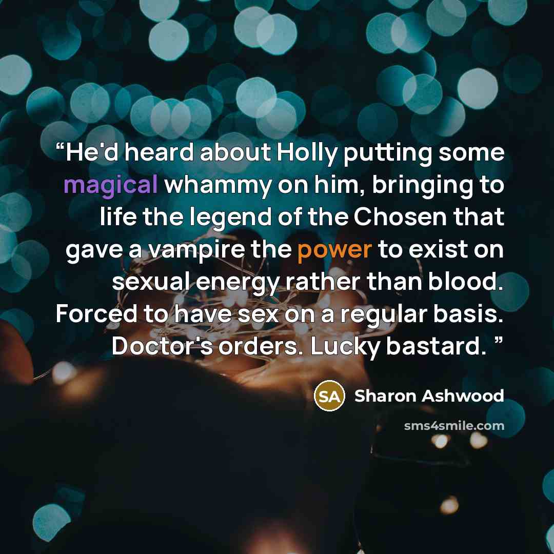 “He'd heard about Holly putting some magical whammy on him, bringing to life the legend of the Chosen that gave a vampire the power to exist on sexual energy rather than blood. Forced to have sex on a regular basis. Doctor's orders. Lucky bastard.” quote by Sharon Ashwood