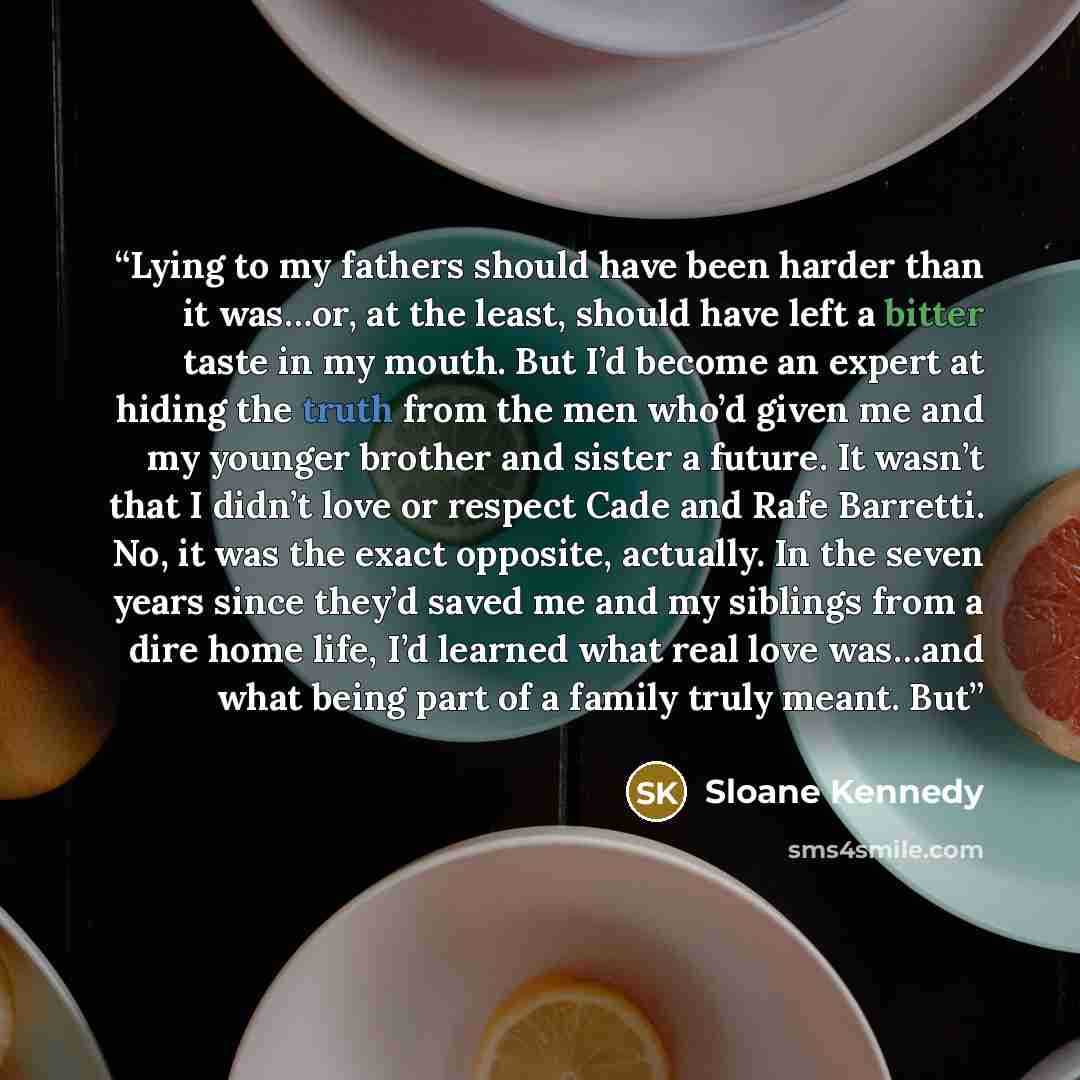 “Lying to my fathers should have been harder than it was…or, at the least, should have left a bitter taste in my mouth. But I’d become an expert at hiding the truth from the men who’d given me and my younger brother and sister a future. It wasn’t that I didn’t love or respect Cade and Rafe…” quote by Sloane Kennedy