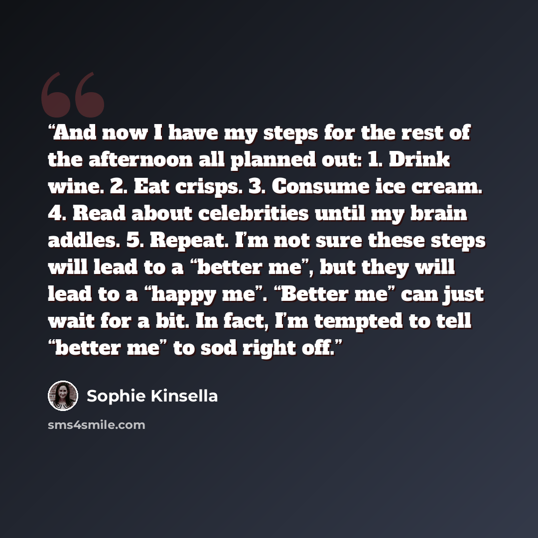 “And now I have my steps for the rest of the afternoon all planned out: 1. Drink wine. 2. Eat crisps. 3. Consume ice cream. 4. Read about celebrities until my brain addles. 5. Repeat. I’m not sure these steps will lead to a “better me”, but they will lead to a “happy me”. “Better me” can just wait…” quote by Sophie Kinsella