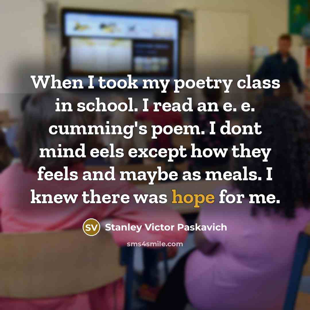 “When I took my poetry class in school. I read an e. e. cumming's poem. I dont mind eels except how they feels and maybe as meals. I knew there was hope for me.” quote by Stanley Victor Paskavich